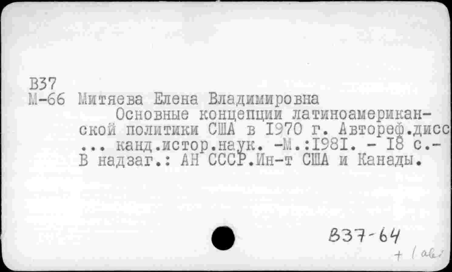 ﻿В37
М-66 Митяева Елена Владимировна
Основные концепции латиноамериканской политики США в 1970 г. Автореф.дисс ... канд.истор.наук. -М.:1981. - 18 с.-В надзаг.: АН СССР.Ин-т США и Канады.